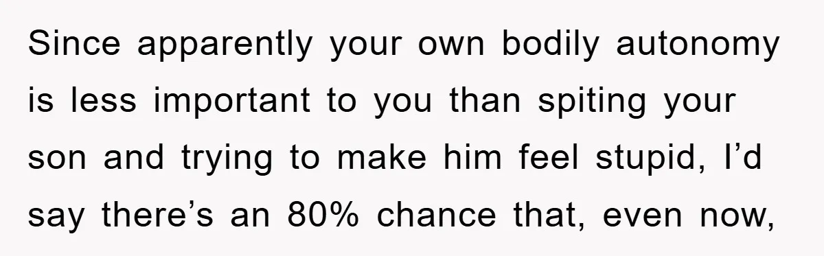 Since apparently your own bodily autonomy is less important to you than spiting your son and trying to make him feel stupid, I’d say there’s an 80% chance that, even...