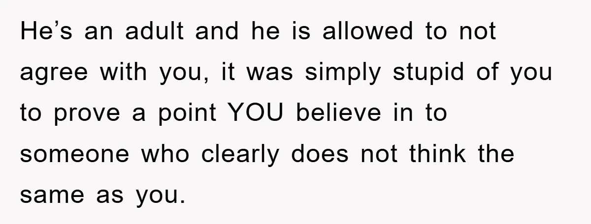 He’s an adult and he is allowed to not agree with you, it was simply stupid of you to prove a point YOU believe in to someone who clearly does...