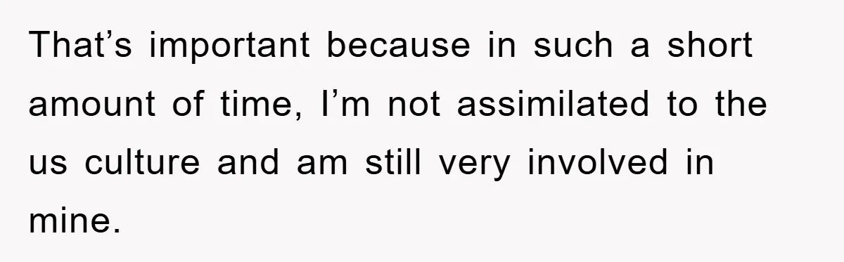 That’s important because in such a short amount of time, I’m not assimilated to the us culture and am still very involved in mine.