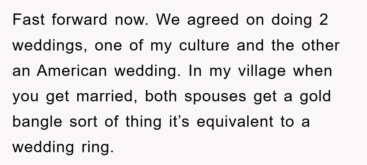 Fast forward now. We agreed on doing 2 weddings, one of my culture and the other an American wedding. In my village when you get married, both spouses get a...