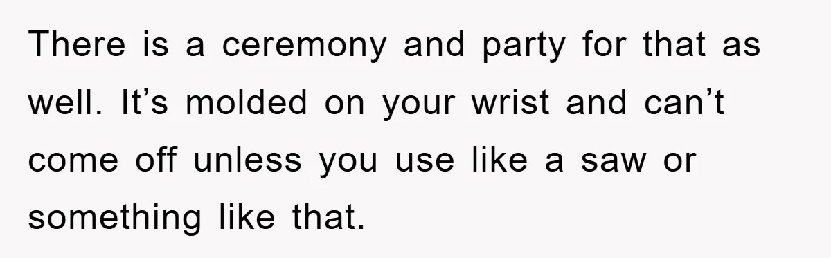 There is a ceremony and party for that as well. It’s molded on your wrist and can’t come off unless you use like a saw or something like that.