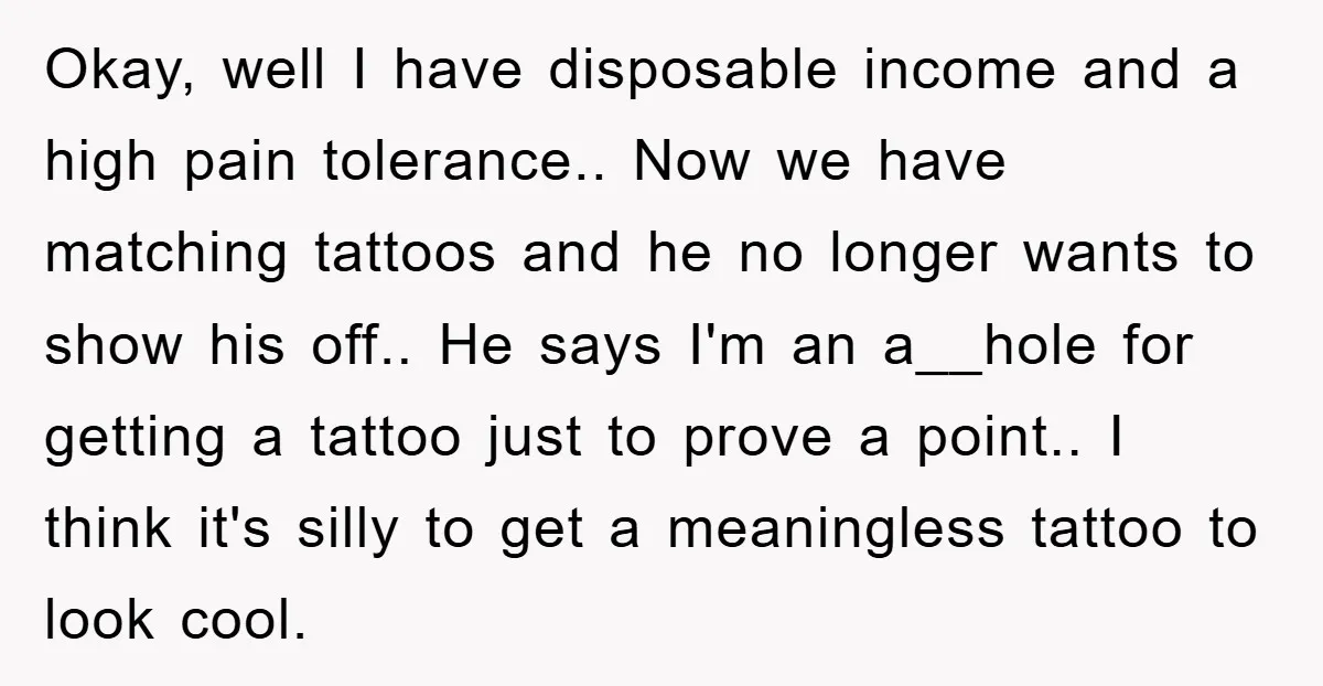 Okay, well I have disposable income and a high pain tolerance.. Now we have matching tattoos and he no longer wants to show his off.. He says I'm an a__hole...