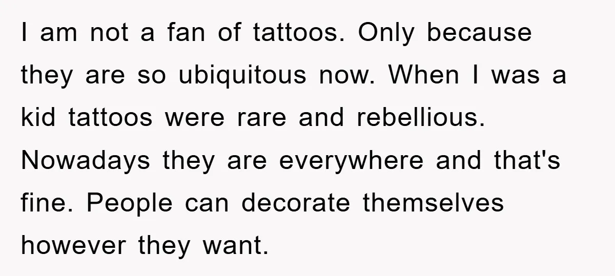 I am not a fan of tattoos. Only because they are so ubiquitous now. When I was a kid tattoos were rare and rebellious. Nowadays they are everywhere and that's...