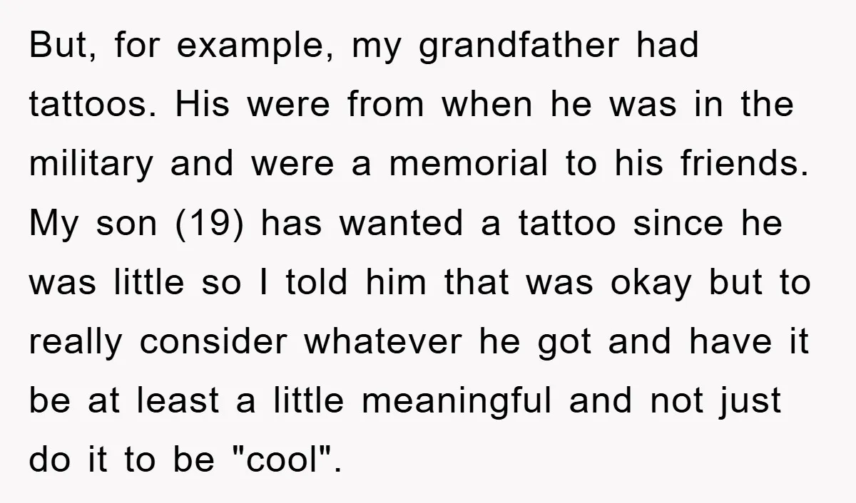 But, for example, my grandfather had tattoos. His were from when he was in the military and were a memorial to his friends. My son (19) has wanted a tattoo...
