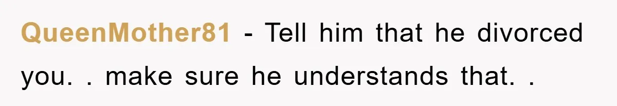 QueenMother81 − Tell him that he divorced you. . make sure he understands that. .