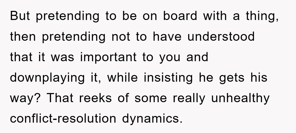 But pretending to be on board with a thing, then pretending not to have understood that it was important to you and downplaying it, while insisting he gets his way?...