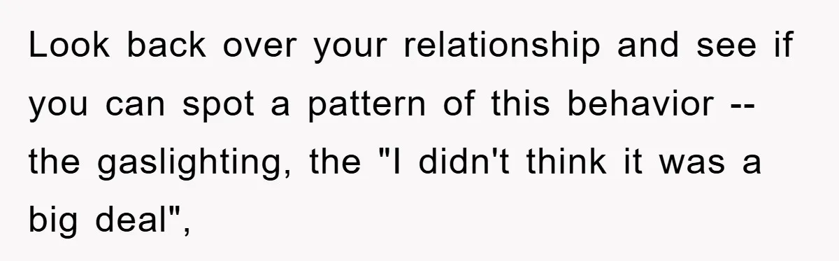 Look back over your relationship and see if you can spot a pattern of this behavior -- the gaslighting, the "I didn't think it was a big deal",