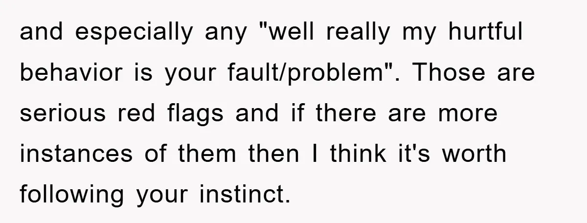 and especially any "well really my hurtful behavior is your fault/problem". Those are serious red flags and if there are more instances of them then I think it's worth following...