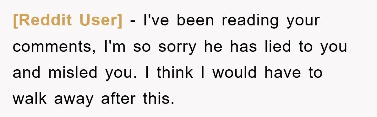 [Reddit User] − I've been reading your comments, I'm so sorry he has lied to you and misled you. I think I would have to walk away after this.
