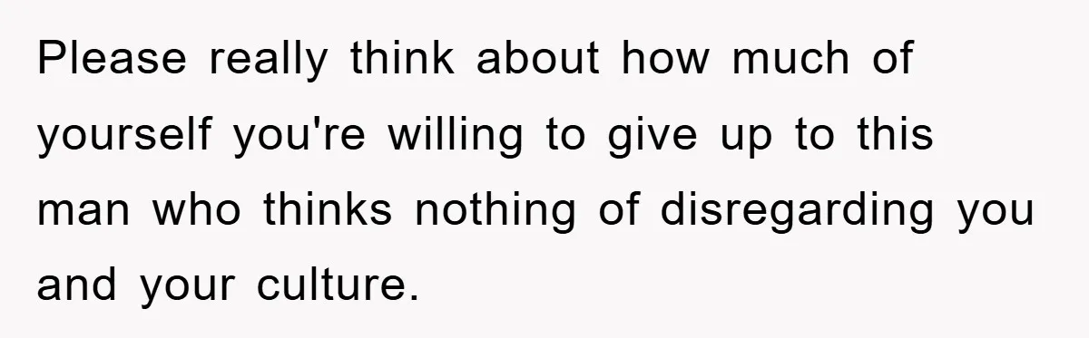 Please really think about how much of yourself you're willing to give up to this man who thinks nothing of disregarding you and your culture.