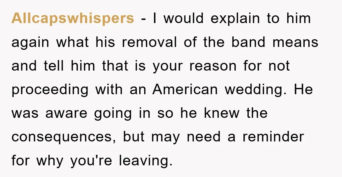 Allcapswhispers − I would explain to him again what his removal of the band means and tell him that is your reason for not proceeding with an American wedding. He...
