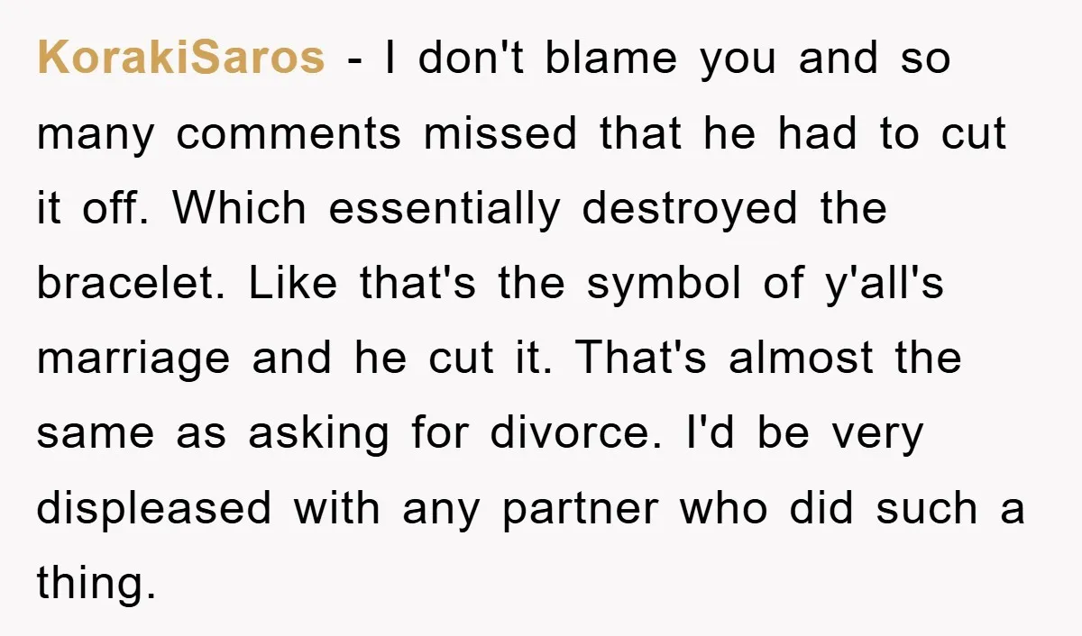 KorakiSaros − I don't blame you and so many comments missed that he had to cut it off. Which essentially destroyed the bracelet. Like that's the symbol of y'all's marriage...