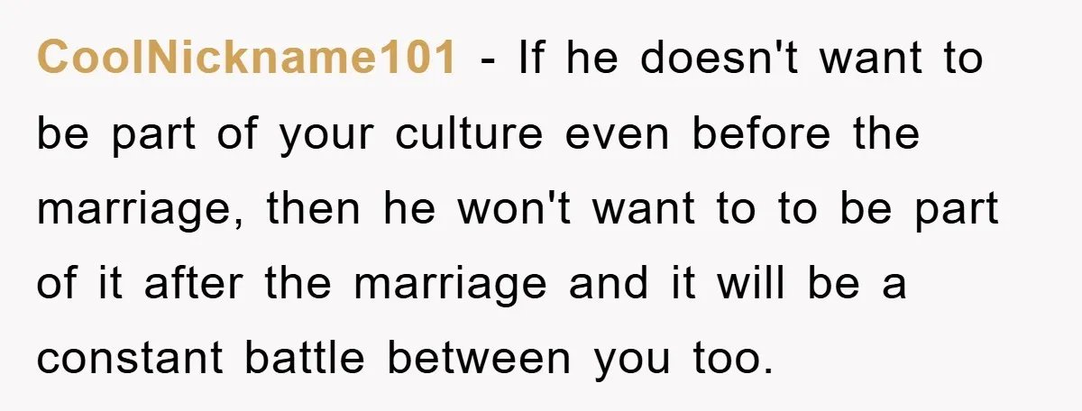 CoolNickname101 − If he doesn't want to be part of your culture even before the marriage, then he won't want to to be part of it after the marriage and...