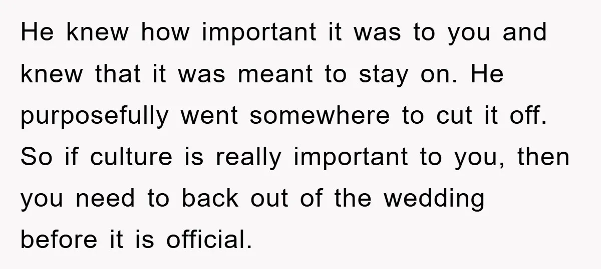 He knew how important it was to you and knew that it was meant to stay on. He purposefully went somewhere to cut it off. So if culture is really...