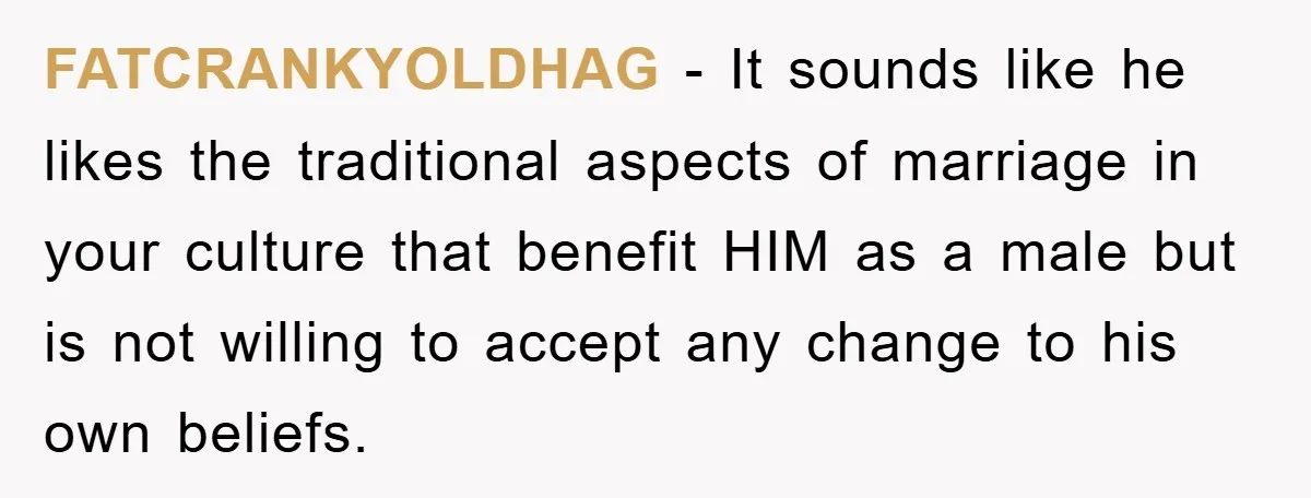 FATCRANKYOLDHAG − It sounds like he likes the traditional aspects of marriage in your culture that benefit HIM as a male but is not willing to accept any change to...
