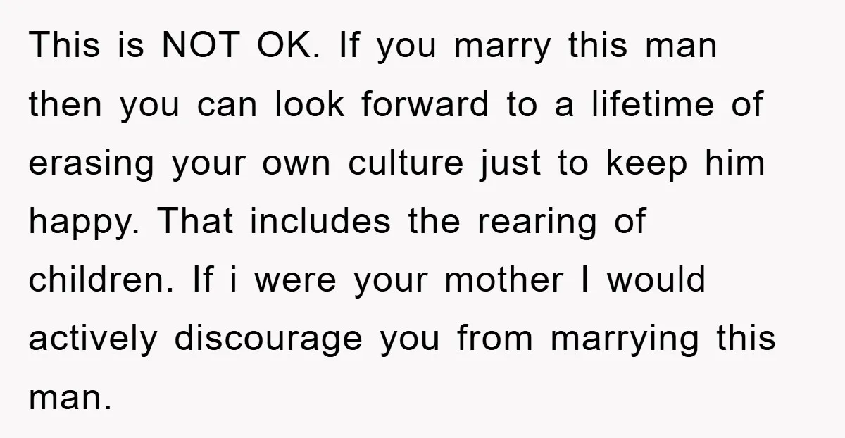 This is NOT OK. If you marry this man then you can look forward to a lifetime of erasing your own culture just to keep him happy. That includes the...