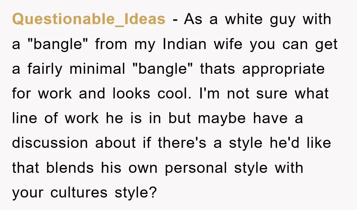 Questionable_Ideas − As a white guy with a "bangle" from my Indian wife you can get a fairly minimal "bangle" thats appropriate for work and looks cool. I'm not sure...