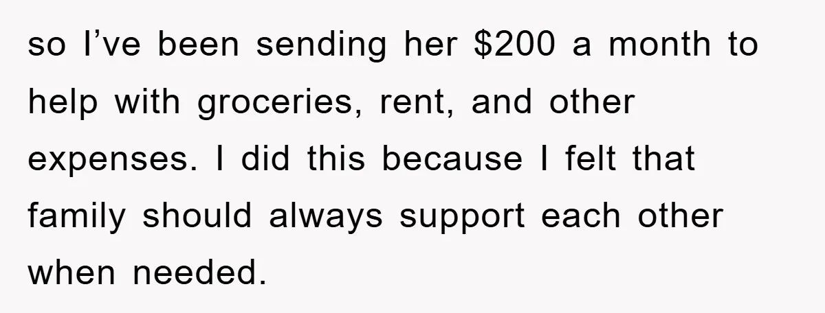 so I’ve been sending her $200 a month to help with groceries, rent, and other expenses. I did this because I felt that family should always support each other when...