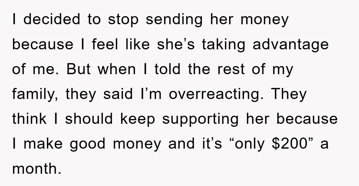 I decided to stop sending her money because I feel like she’s taking advantage of me. But when I told the rest of my family, they said I’m overreacting. They...