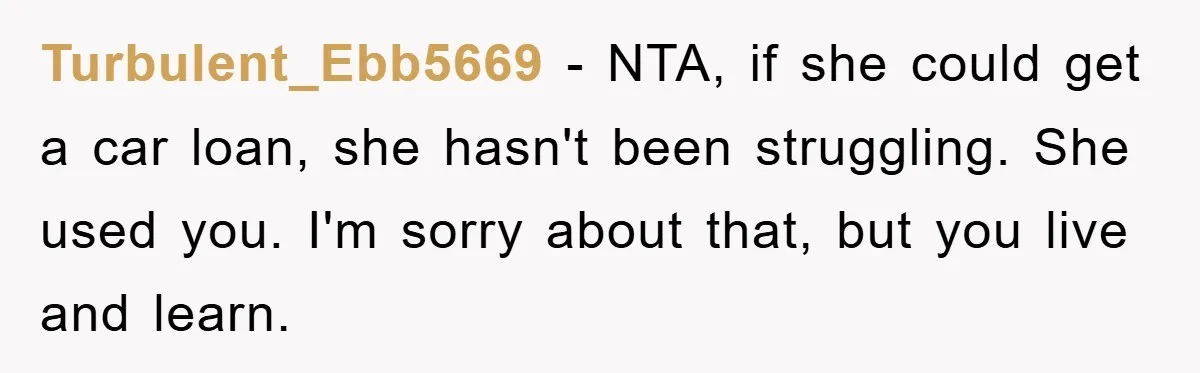 Turbulent_Ebb5669 − NTA, if she could get a car loan, she hasn't been struggling. She used you. I'm sorry about that, but you live and learn.
