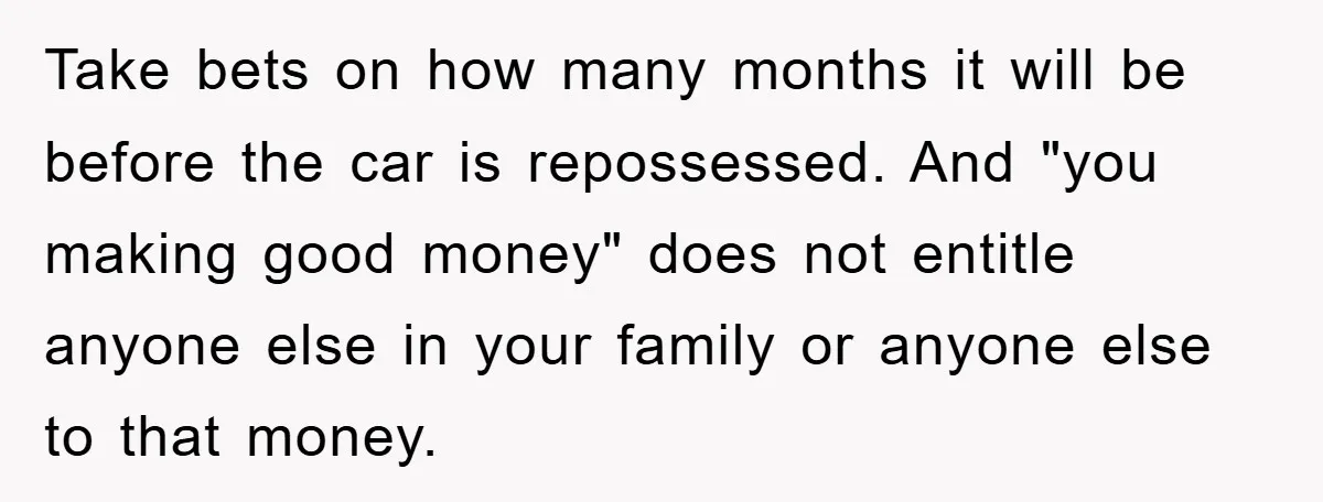 Take bets on how many months it will be before the car is repossessed. And "you making good money" does not entitle anyone else in your family or anyone else...