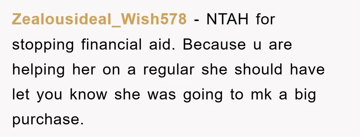 Zealousideal_Wish578 − NTAH for stopping financial aid. Because u are helping her on a regular she should have let you know she was going to mk a big purchase.