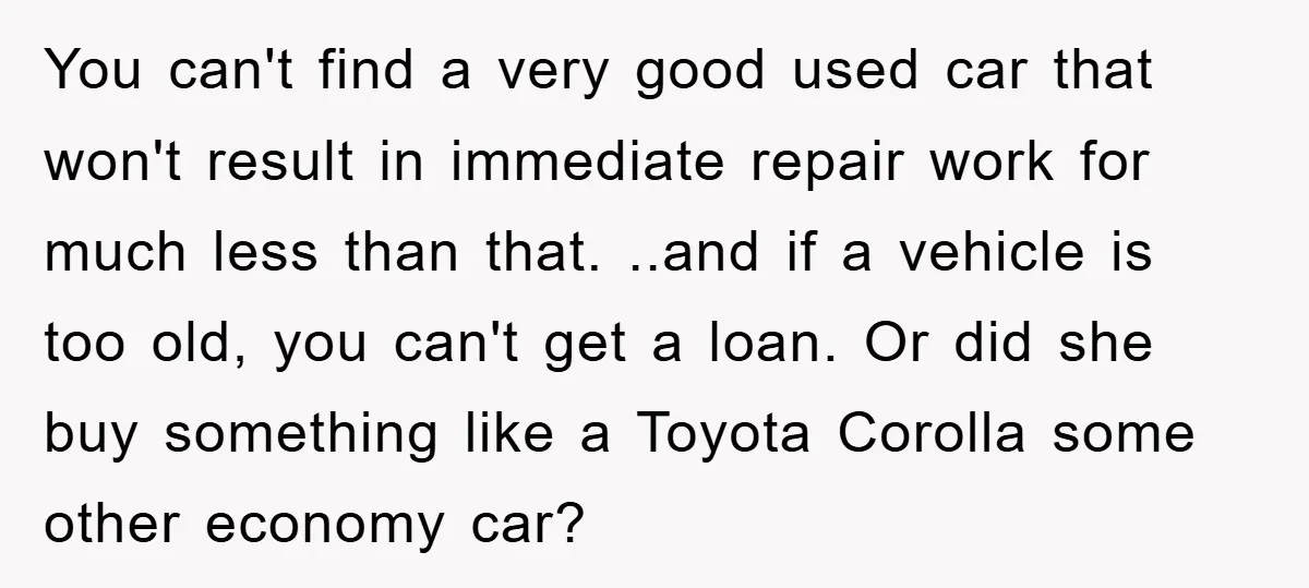 You can't find a very good used car that won't result in immediate repair work for much less than that. ..and if a vehicle is too old, you can't get...