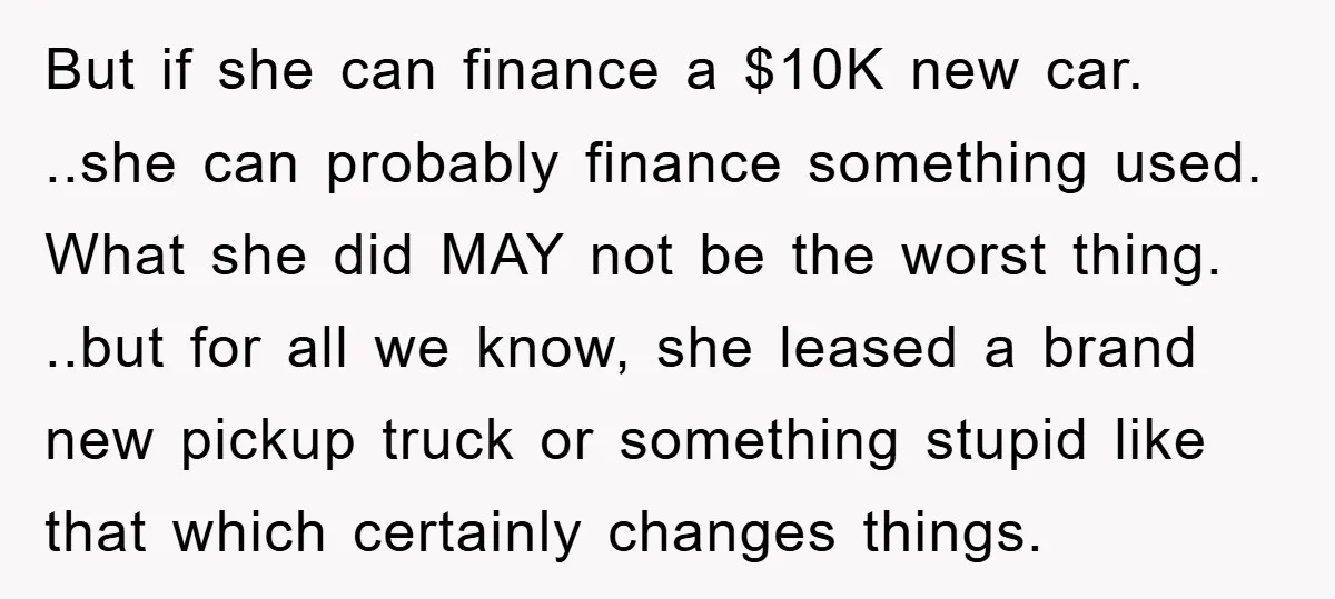But if she can finance a $10K new car. ..she can probably finance something used. What she did MAY not be the worst thing. ..but for all we know, she...