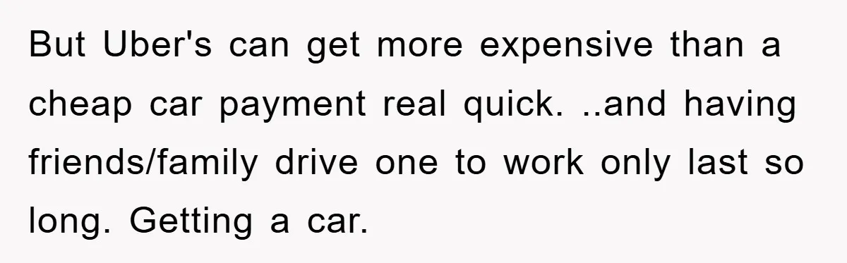But Uber's can get more expensive than a cheap car payment real quick. ..and having friends/family drive one to work only last so long. Getting a car.