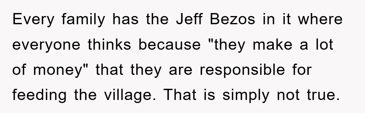 Every family has the Jeff Bezos in it where everyone thinks because "they make a lot of money" that they are responsible for feeding the village. That is simply not...