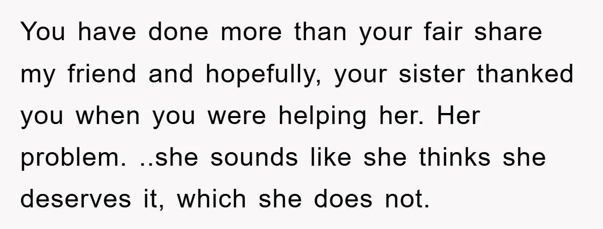 You have done more than your fair share my friend and hopefully, your sister thanked you when you were helping her. Her problem. ..she sounds like she thinks she deserves...