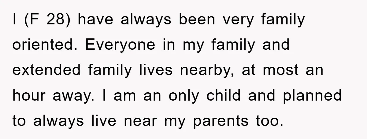 I (F 28) have always been very family oriented. Everyone in my family and extended family lives nearby, at most an hour away. I am an only child and planned...