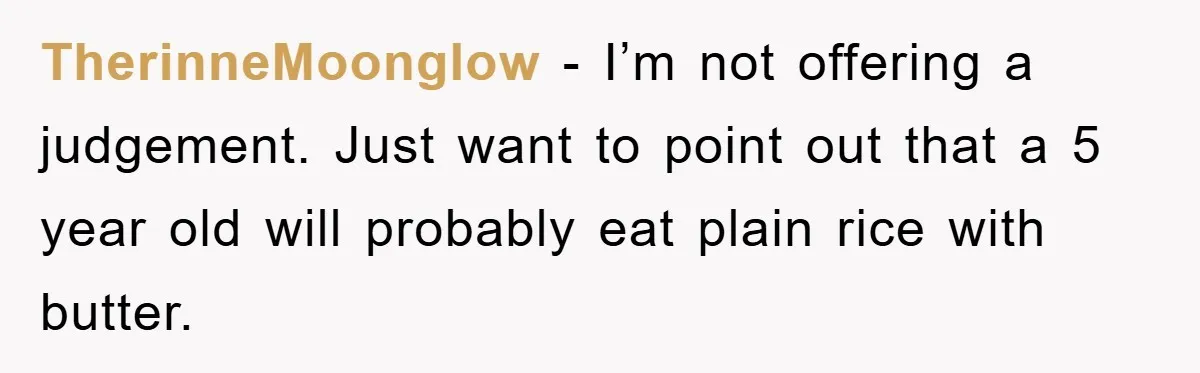 TherinneMoonglow - I’m not offering a judgement. Just want to point out that a 5 year old will probably eat plain rice with butter.