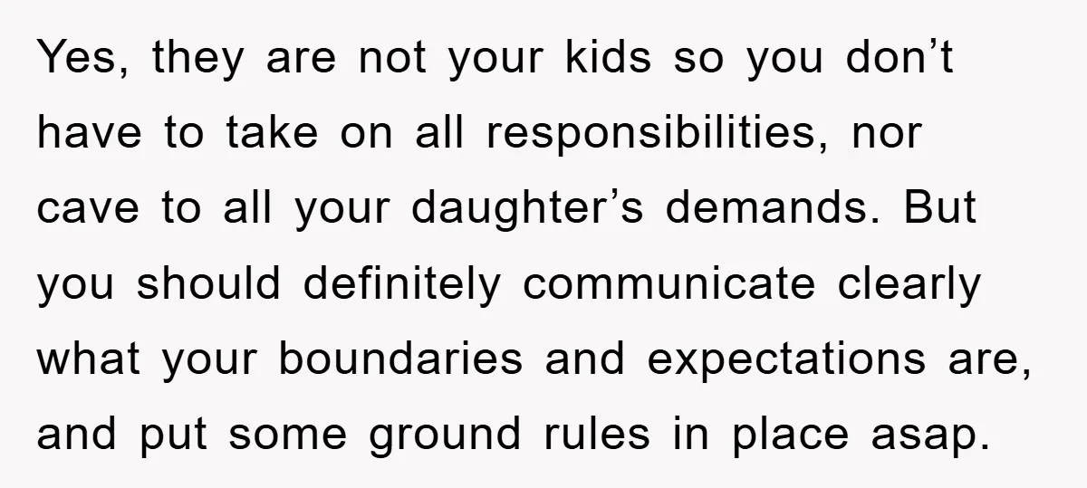 Yes, they are not your kids so you don’t have to take on all responsibilities, nor cave to all your daughter’s demands. But you should definitely communicate clearly what your...