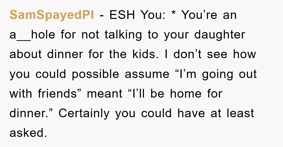 SamSpayedPI - ESH You: * You’re an a__hole for not talking to your daughter about dinner for the kids. I don’t see how you could possible assume “I’m going out...