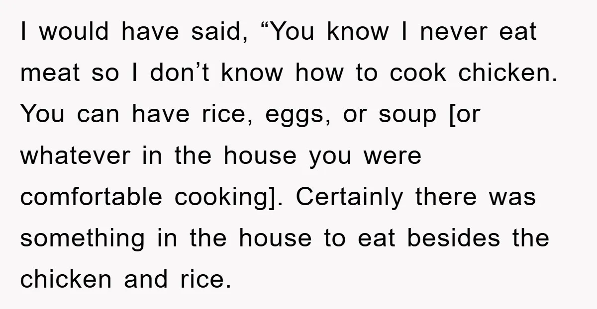 I would have said, “You know I never eat meat so I don’t know how to cook chicken. You can have rice, eggs, or soup [or whatever in the house...