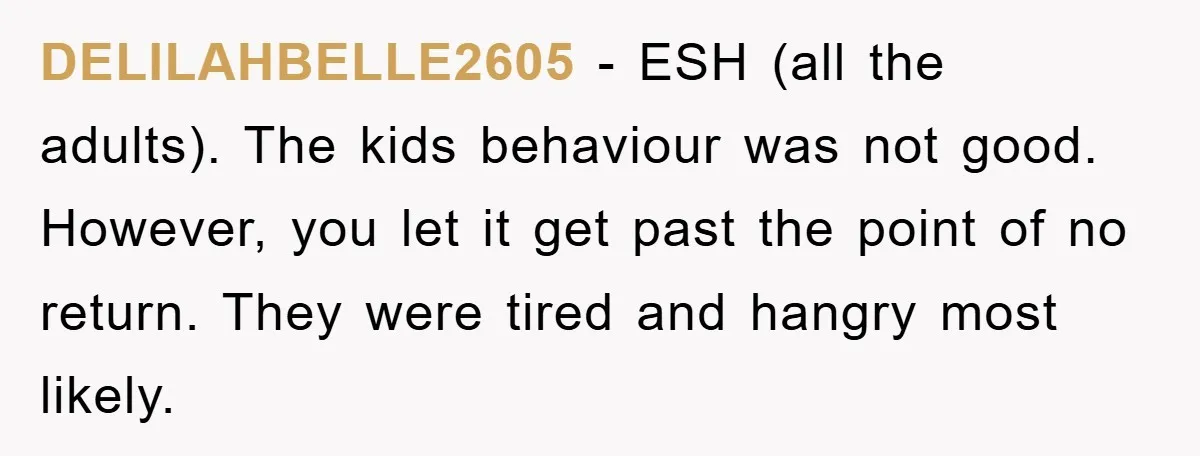 DELILAHBELLE2605 - ESH (all the adults). The kids behaviour was not good. However, you let it get past the point of no return. They were tired and hangry most likely.