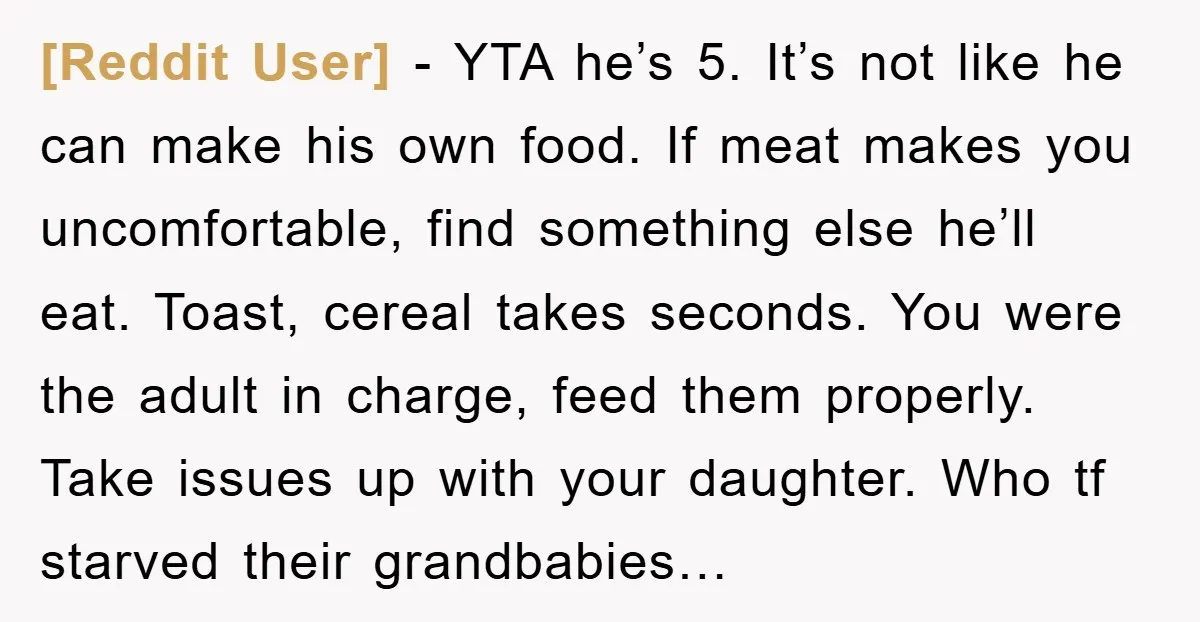 [Reddit User] - YTA he’s 5. It’s not like he can make his own food. If meat makes you uncomfortable, find something else he’ll eat. Toast, cereal takes seconds. You...