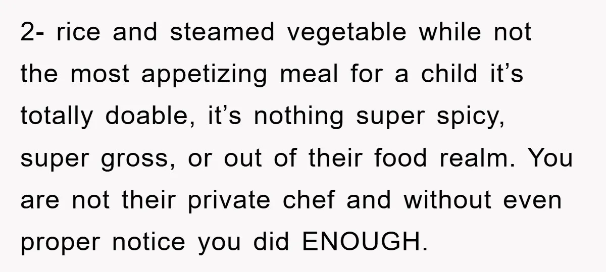 2- rice and steamed vegetable while not the most appetizing meal for a child it’s totally doable, it’s nothing super spicy, super gross, or out of their food realm. You...
