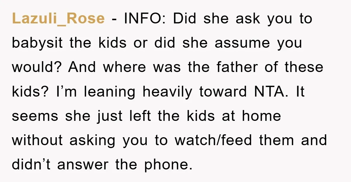 Lazuli_Rose - INFO: Did she ask you to babysit the kids or did she assume you would? And where was the father of these kids? I’m leaning heavily toward NTA....
