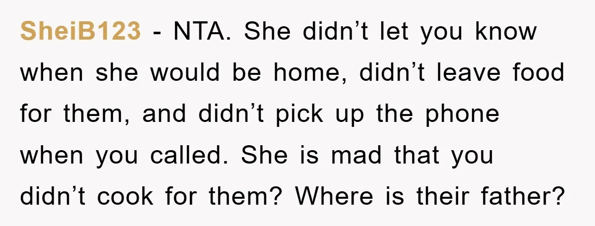 SheiB123 - NTA. She didn’t let you know when she would be home, didn’t leave food for them, and didn’t pick up the phone when you called. She is mad...