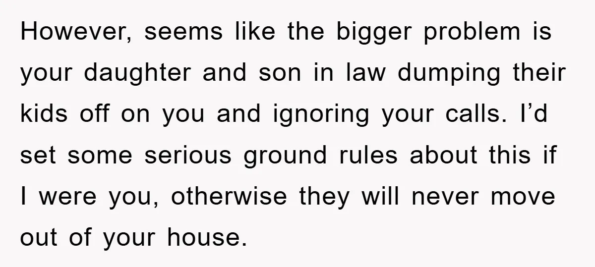 However, seems like the bigger problem is your daughter and son in law dumping their kids off on you and ignoring your calls. I’d set some serious ground rules about...