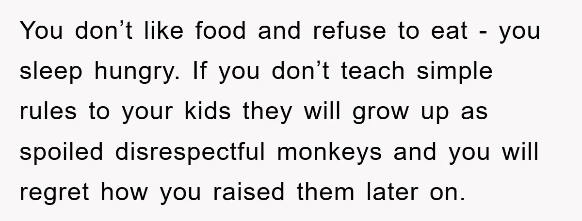 You don’t like food and refuse to eat - you sleep hungry. If you don’t teach simple rules to your kids they will grow up as spoiled disrespectful monkeys and...