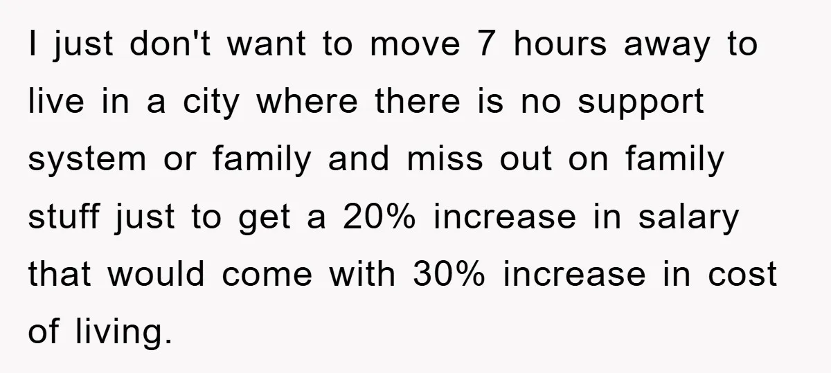 I just don't want to move 7 hours away to live in a city where there is no support system or family and miss out on family stuff just to...