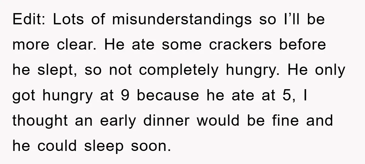 Edit: Lots of misunderstandings so I’ll be more clear. He ate some crackers before he slept, so not completely hungry. He only got hungry at 9 because he ate at...