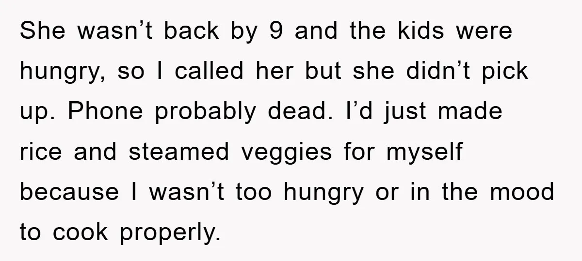 She wasn’t back by 9 and the kids were hungry, so I called her but she didn’t pick up. Phone probably dead. I’d just made rice and steamed veggies for...