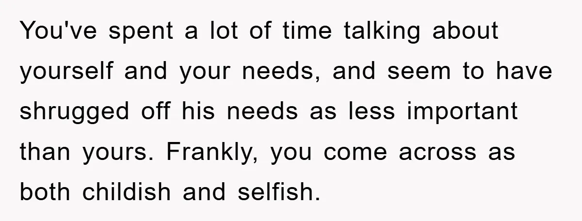You've spent a lot of time talking about yourself and your needs, and seem to have shrugged off his needs as less important than yours. Frankly, you come across as...
