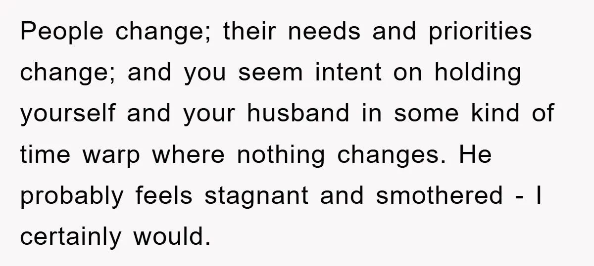 People change; their needs and priorities change; and you seem intent on holding yourself and your husband in some kind of time warp where nothing changes. He probably feels stagnant...