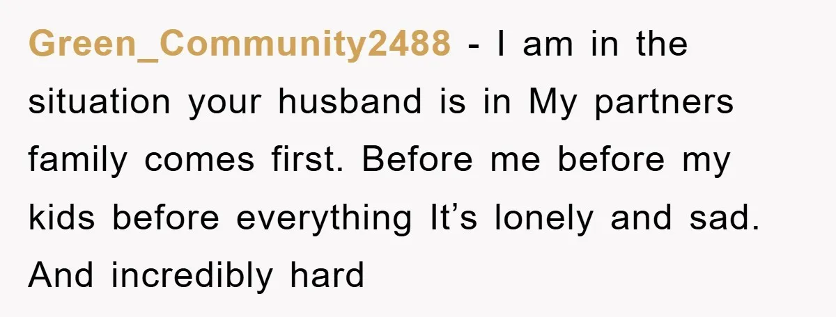 Green_Community2488 − I am in the situation your husband is in My partners family comes first. Before me before my kids before everything It’s lonely and sad. And incredibly hard