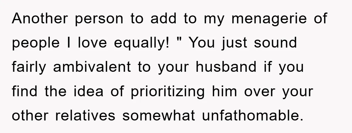 Another person to add to my menagerie of people I love equally! " You just sound fairly ambivalent to your husband if you find the idea of prioritizing him over...
